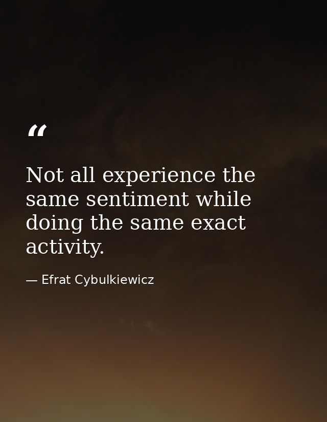 Not all experience the same sentiment while doing the same exact activity. — Efrat Cybulkiewicz