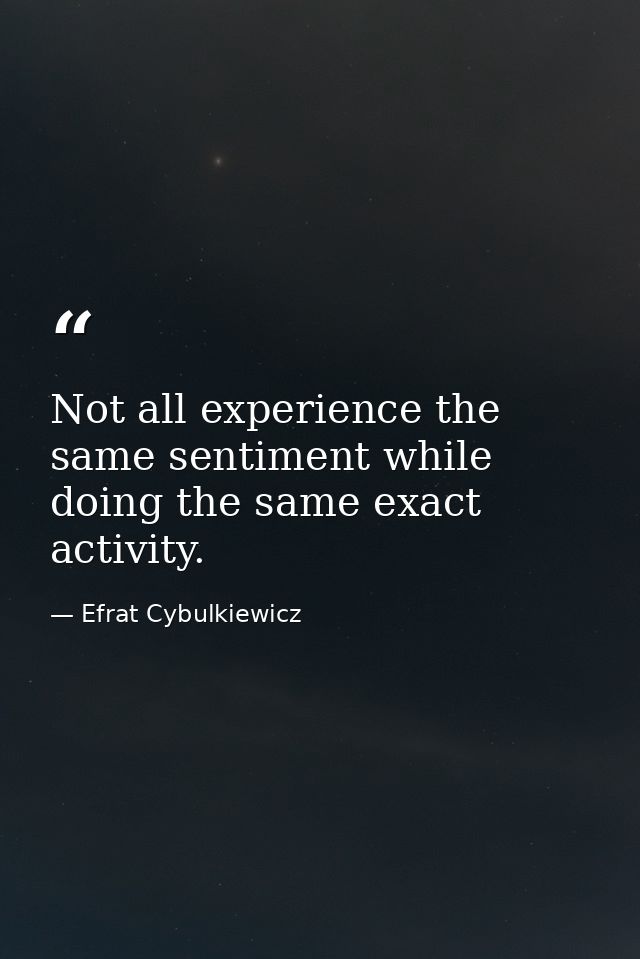 Not all experience the same sentiment while doing the same exact activity. — Efrat Cybulkiewicz