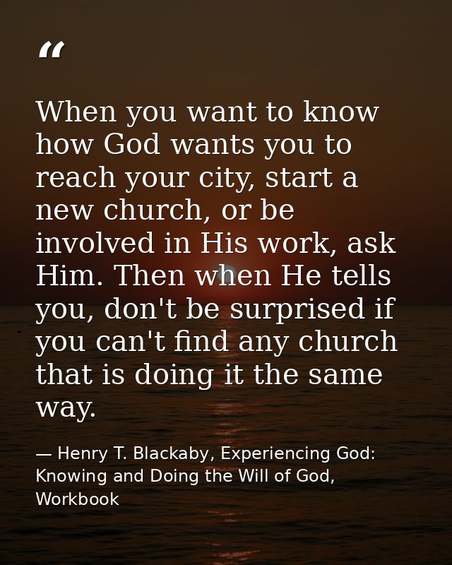 When you want to know how God wants you to reach your city, start a new church, or be involved in His work, ask Him. The — Henry T. Blackaby, Experiencing God: Knowing and Doing the Will of God, Workbook
