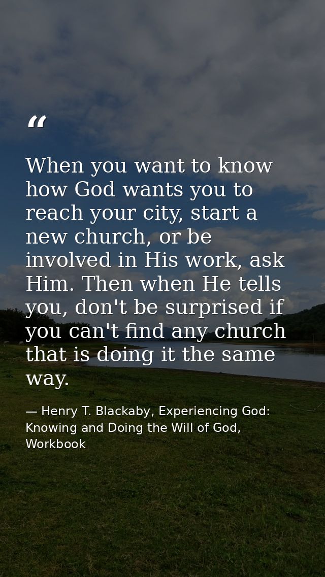 When you want to know how God wants you to reach your city, start a new church, or be involved in His work, ask Him. The — Henry T. Blackaby, Experiencing God: Knowing and Doing the Will of God, Workbook