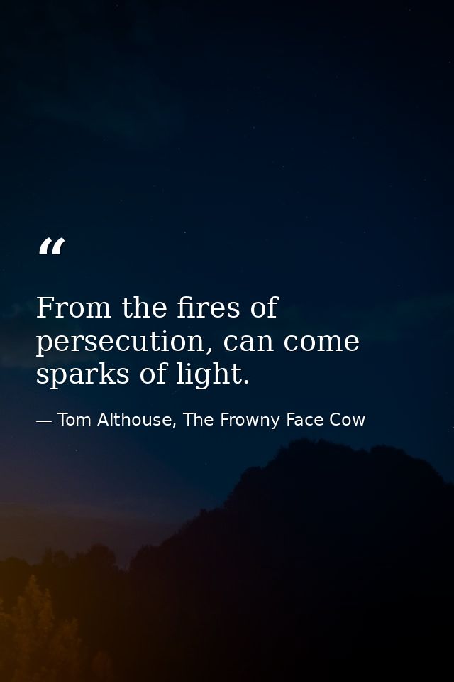 From the fires of persecution, can come sparks of light. — Tom Althouse, The Frowny Face Cow