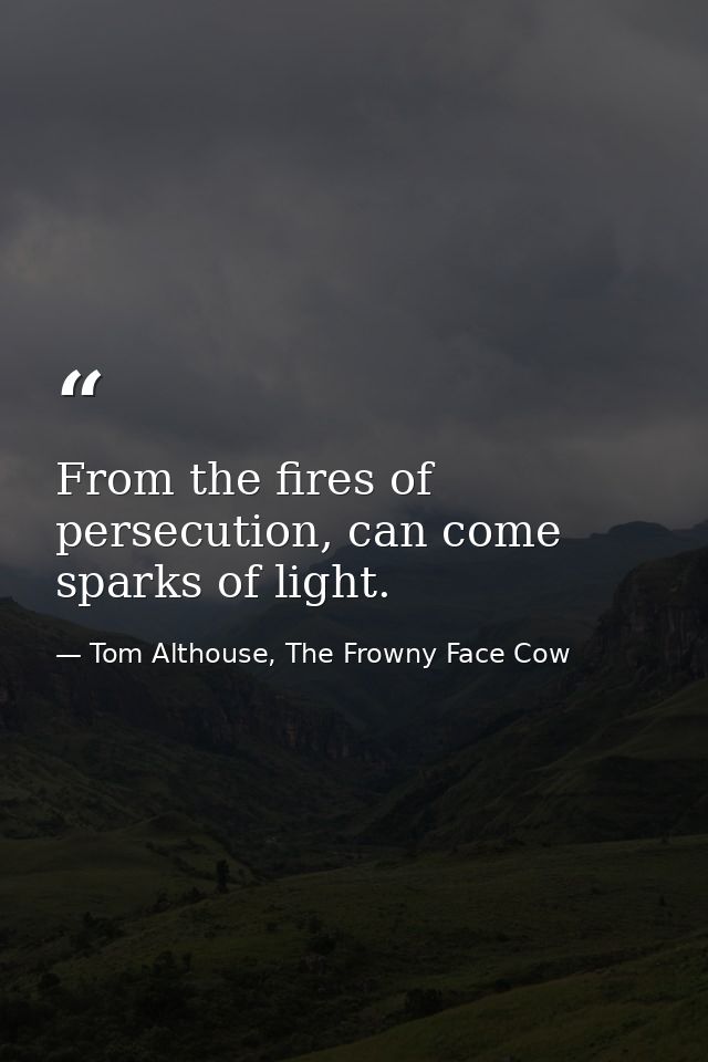 From the fires of persecution, can come sparks of light. — Tom Althouse, The Frowny Face Cow