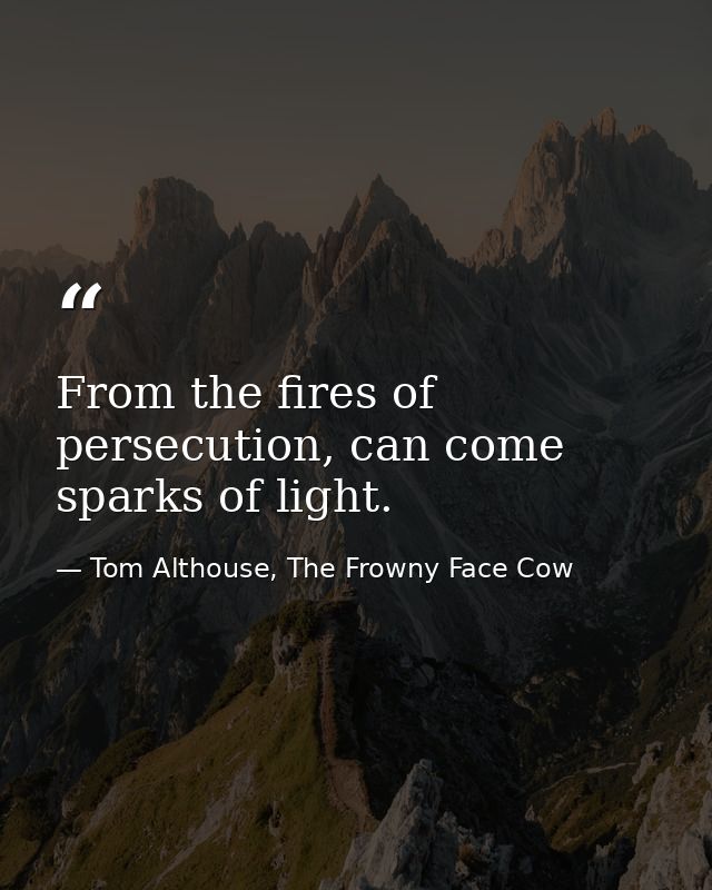 From the fires of persecution, can come sparks of light. — Tom Althouse, The Frowny Face Cow
