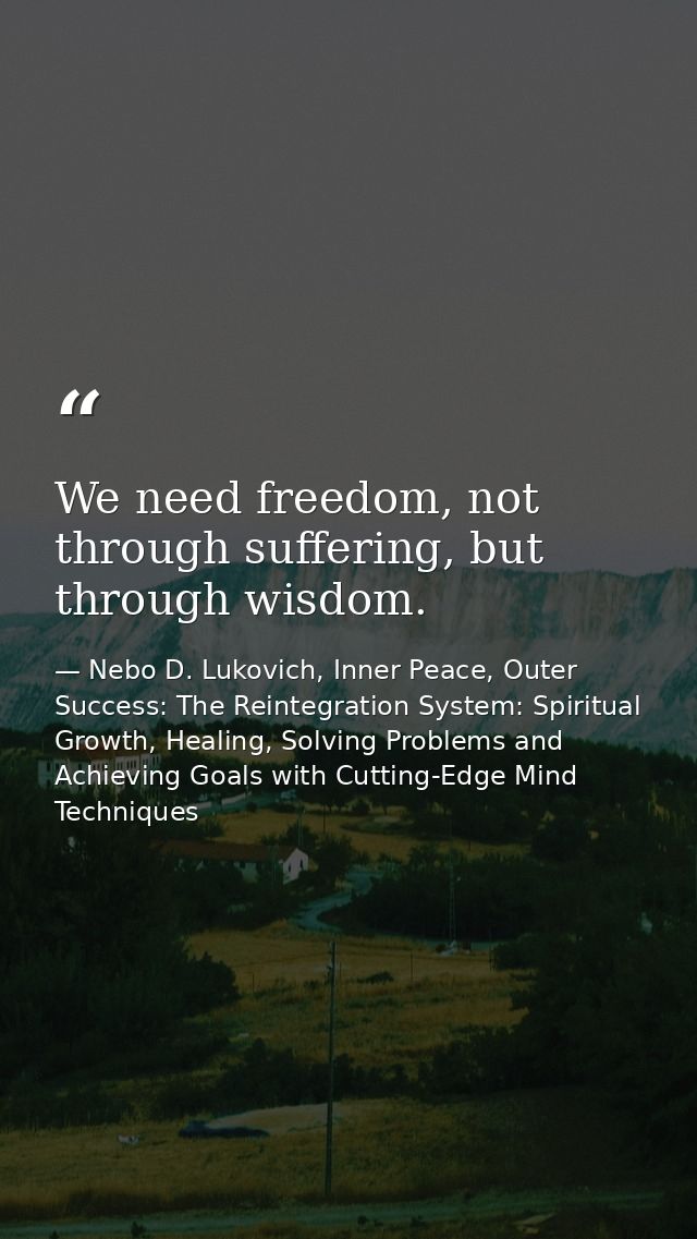 We need freedom, not through suffering, but through wisdom. — Nebo D. Lukovich, Inner Peace, Outer Success: The Reintegration System: Spiritual Growth, Healing, Solving Problems and Achieving Goals with Cutting-Edge Mind Techniques
