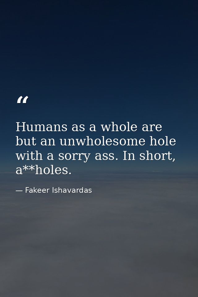 Humans as a whole are but an unwholesome hole with a sorry ass. In short, a**holes. — Fakeer Ishavardas