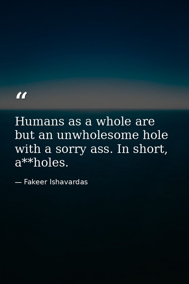 Humans as a whole are but an unwholesome hole with a sorry ass. In short, a**holes. — Fakeer Ishavardas