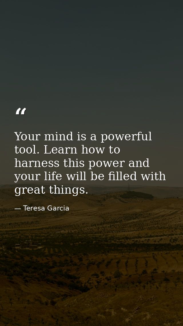 Your mind is a powerful tool. Learn how to harness this power and your life will be filled with great things. — Teresa Garcia