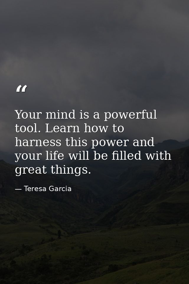 Your mind is a powerful tool. Learn how to harness this power and your life will be filled with great things. — Teresa Garcia
