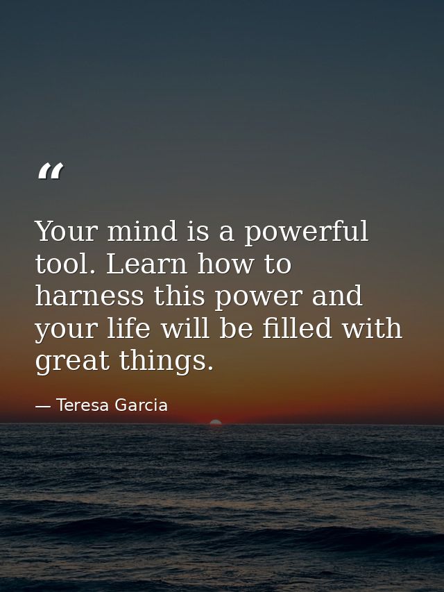 Your mind is a powerful tool. Learn how to harness this power and your life will be filled with great things. — Teresa Garcia