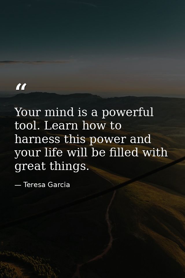 Your mind is a powerful tool. Learn how to harness this power and your life will be filled with great things. — Teresa Garcia