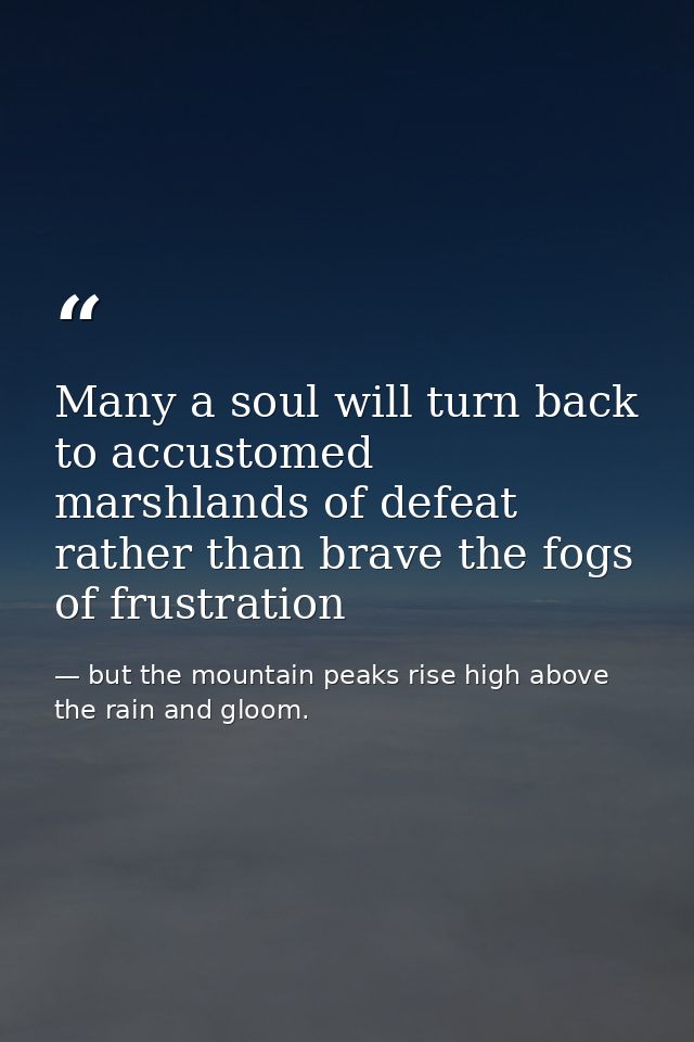 Many a soul will turn back to accustomed marshlands of defeat rather than brave the fogs of frustration — but the mountain peaks rise high above the rain and gloom.