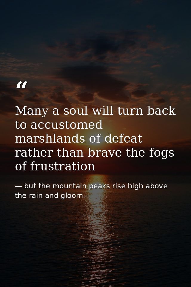 Many a soul will turn back to accustomed marshlands of defeat rather than brave the fogs of frustration — but the mountain peaks rise high above the rain and gloom.
