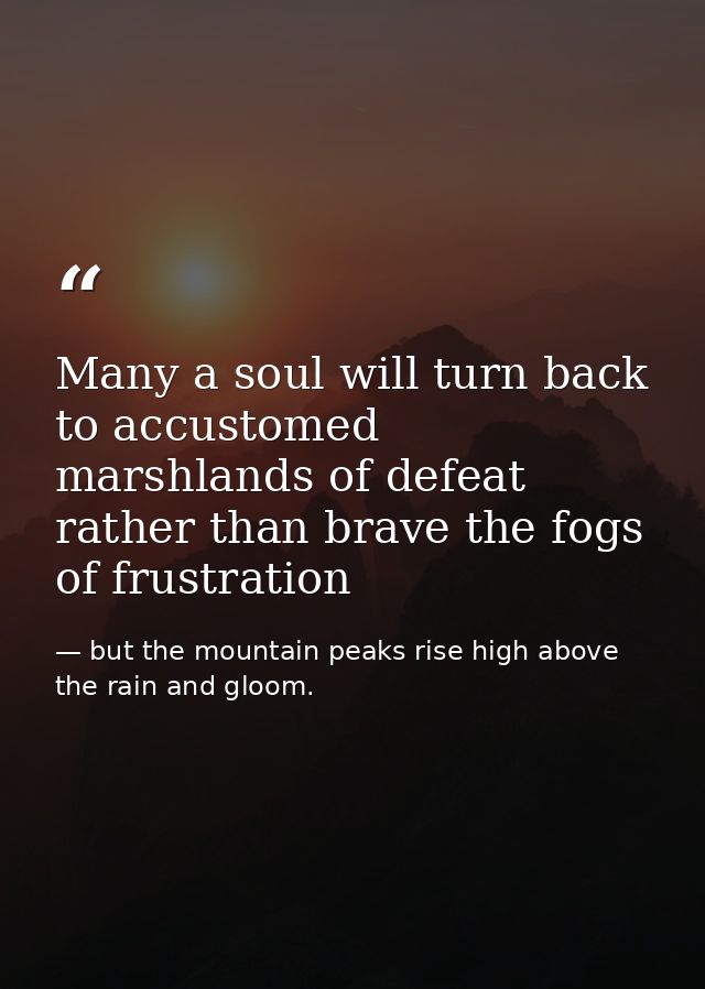 Many a soul will turn back to accustomed marshlands of defeat rather than brave the fogs of frustration — but the mountain peaks rise high above the rain and gloom.