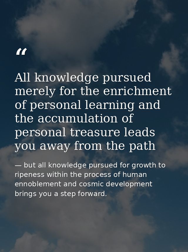 All knowledge pursued merely for the enrichment of personal learning and the accumulation of personal treasure leads you — but all knowledge pursued for growth to ripeness within the process of human ennoblement and cosmic development brings you a step forward.