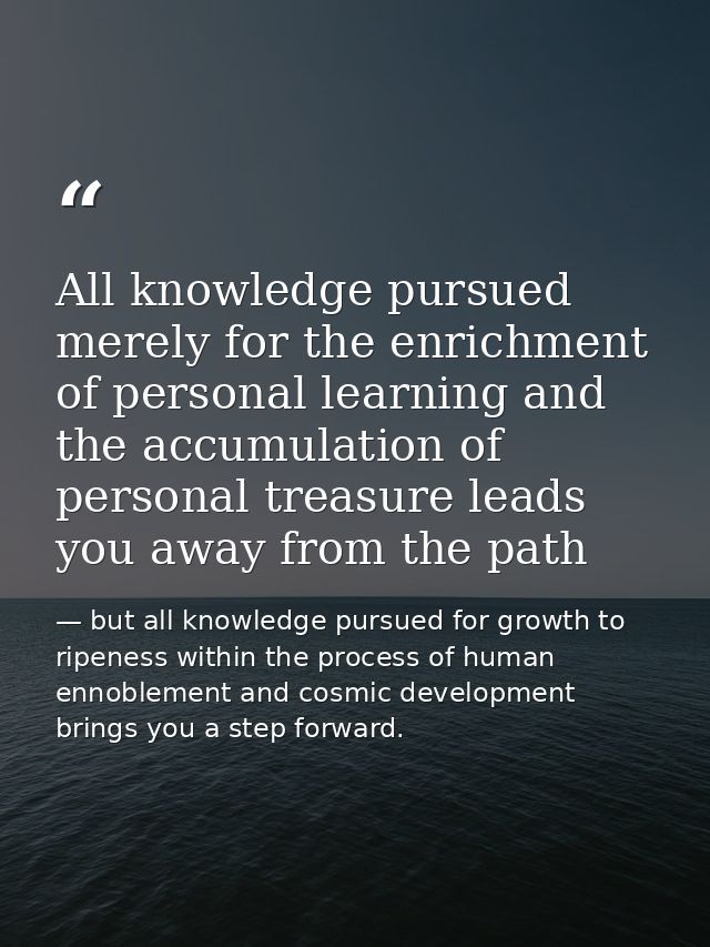 All knowledge pursued merely for the enrichment of personal learning and the accumulation of personal treasure leads you — but all knowledge pursued for growth to ripeness within the process of human ennoblement and cosmic development brings you a step forward.