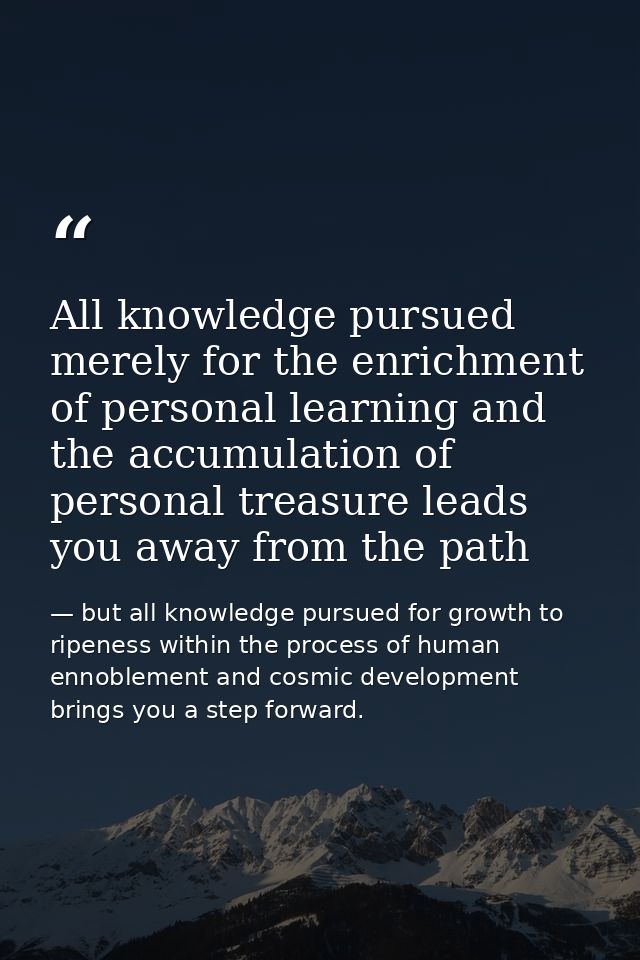All knowledge pursued merely for the enrichment of personal learning and the accumulation of personal treasure leads you — but all knowledge pursued for growth to ripeness within the process of human ennoblement and cosmic development brings you a step forward.