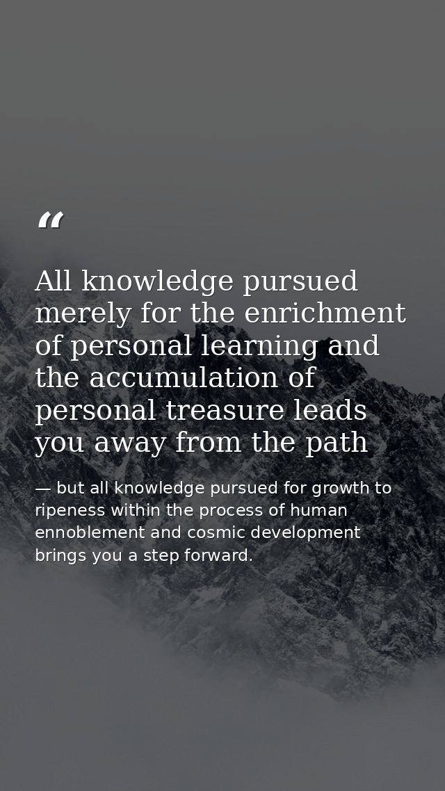 All knowledge pursued merely for the enrichment of personal learning and the accumulation of personal treasure leads you — but all knowledge pursued for growth to ripeness within the process of human ennoblement and cosmic development brings you a step forward.