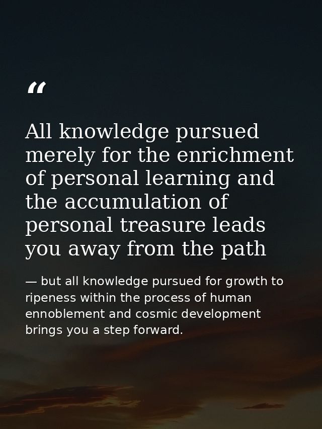All knowledge pursued merely for the enrichment of personal learning and the accumulation of personal treasure leads you — but all knowledge pursued for growth to ripeness within the process of human ennoblement and cosmic development brings you a step forward.