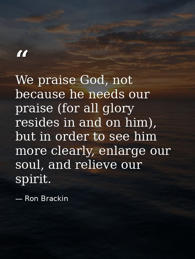 We praise God, not because he needs our praise (for all glory resides in and on him), but in order to see him more clear — Ron Brackin