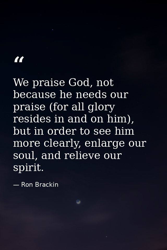 We praise God, not because he needs our praise (for all glory resides in and on him), but in order to see him more clear — Ron Brackin