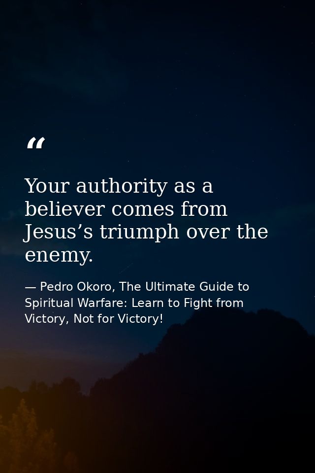 Your authority as a believer comes from Jesus’s triumph over the enemy. — Pedro Okoro, The Ultimate Guide to Spiritual Warfare: Learn to Fight from Victory, Not for Victory!