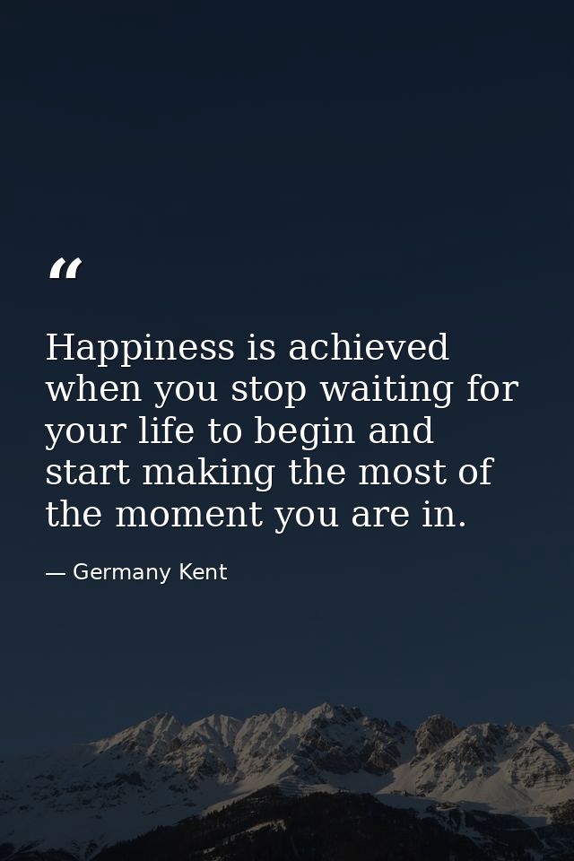 Happiness is achieved when you stop waiting for your life to begin and start making the most of the moment you are in. — Germany Kent