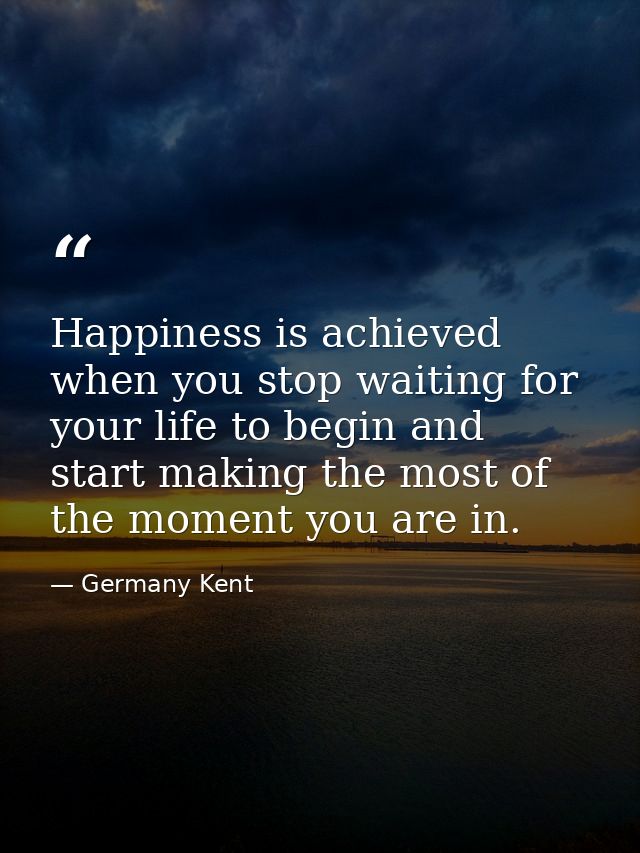Happiness is achieved when you stop waiting for your life to begin and start making the most of the moment you are in. — Germany Kent