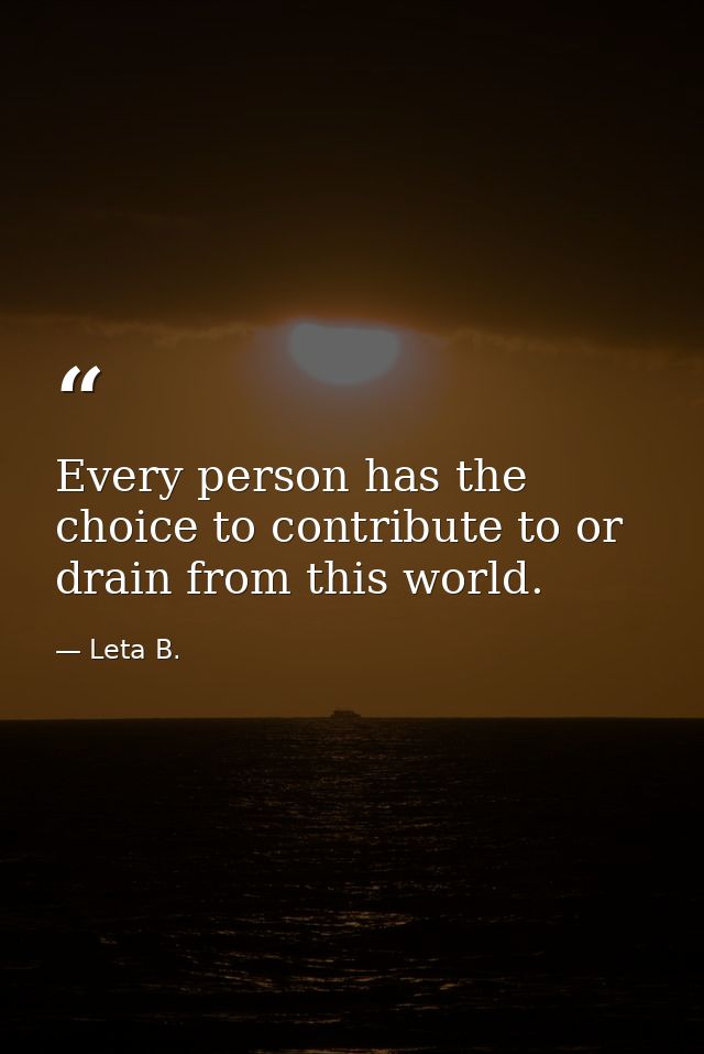 Every person has the choice to contribute to or drain from this world. — Leta B.