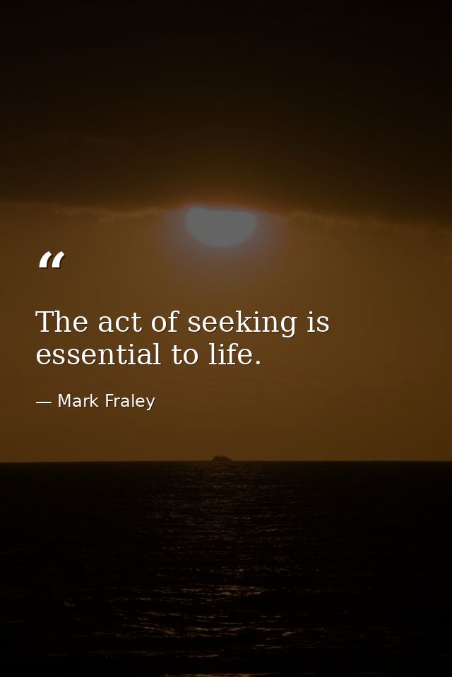 The act of seeking is essential to life. — Mark Fraley