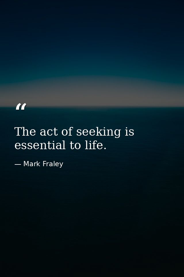 The act of seeking is essential to life. — Mark Fraley