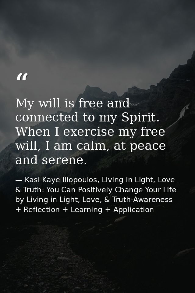 My will is free and connected to my Spirit. When I exercise my free will, I am calm, at peace and serene. — Kasi Kaye Iliopoulos, Living in Light, Love & Truth: You Can Positively Change Your Life by Living in Light, Love, & Truth-Awareness + Reflection + Learning + Application