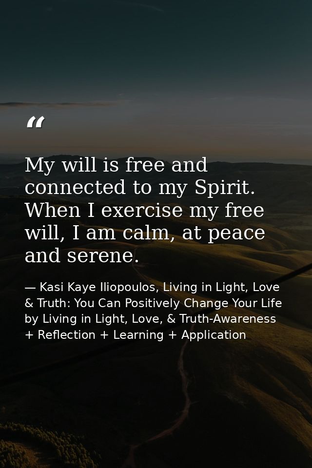 My will is free and connected to my Spirit. When I exercise my free will, I am calm, at peace and serene. — Kasi Kaye Iliopoulos, Living in Light, Love & Truth: You Can Positively Change Your Life by Living in Light, Love, & Truth-Awareness + Reflection + Learning + Application