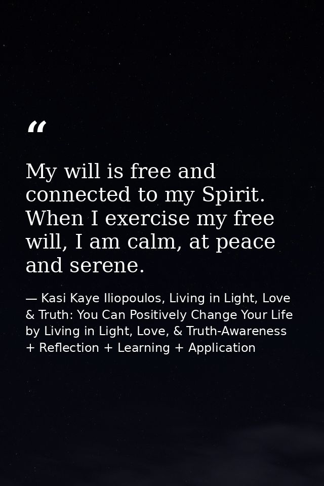 My will is free and connected to my Spirit. When I exercise my free will, I am calm, at peace and serene. — Kasi Kaye Iliopoulos, Living in Light, Love & Truth: You Can Positively Change Your Life by Living in Light, Love, & Truth-Awareness + Reflection + Learning + Application
