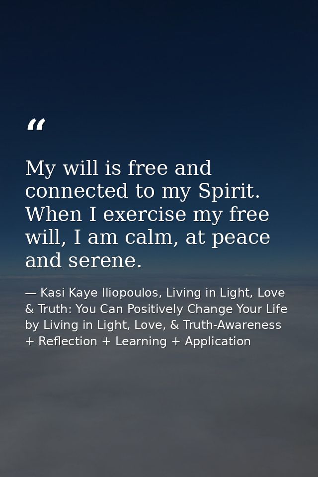 My will is free and connected to my Spirit. When I exercise my free will, I am calm, at peace and serene. — Kasi Kaye Iliopoulos, Living in Light, Love & Truth: You Can Positively Change Your Life by Living in Light, Love, & Truth-Awareness + Reflection + Learning + Application