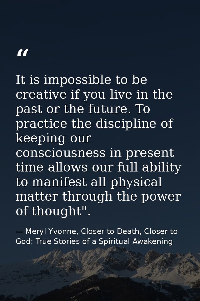 It is impossible to be creative if you live in the past or the future. To practice the discipline of keeping our conscio — Meryl Yvonne, Closer to Death, Closer to God: True Stories of a Spiritual Awakening