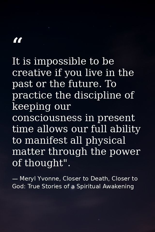 It is impossible to be creative if you live in the past or the future. To practice the discipline of keeping our conscio — Meryl Yvonne, Closer to Death, Closer to God: True Stories of a Spiritual Awakening