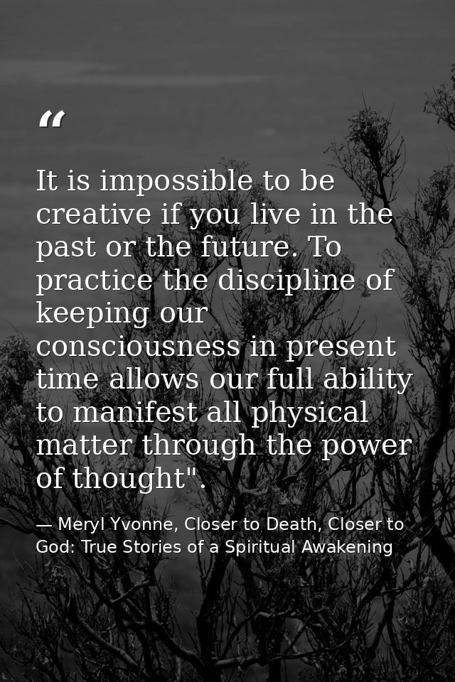 It is impossible to be creative if you live in the past or the future. To practice the discipline of keeping our conscio — Meryl Yvonne, Closer to Death, Closer to God: True Stories of a Spiritual Awakening