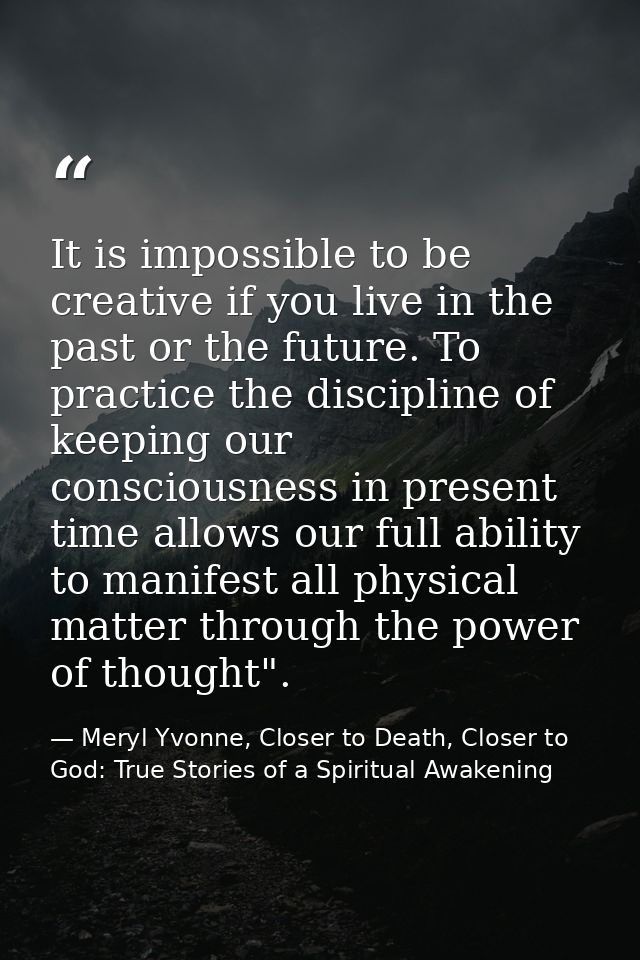 It is impossible to be creative if you live in the past or the future. To practice the discipline of keeping our conscio — Meryl Yvonne, Closer to Death, Closer to God: True Stories of a Spiritual Awakening