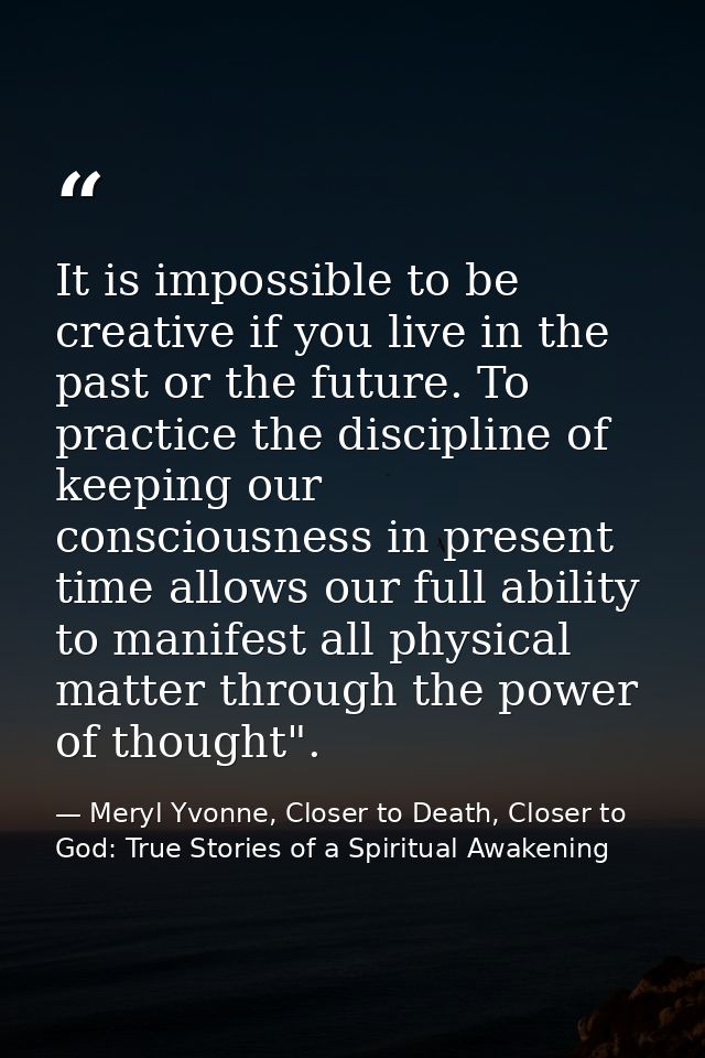 It is impossible to be creative if you live in the past or the future. To practice the discipline of keeping our conscio — Meryl Yvonne, Closer to Death, Closer to God: True Stories of a Spiritual Awakening