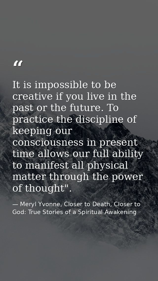 It is impossible to be creative if you live in the past or the future. To practice the discipline of keeping our conscio — Meryl Yvonne, Closer to Death, Closer to God: True Stories of a Spiritual Awakening