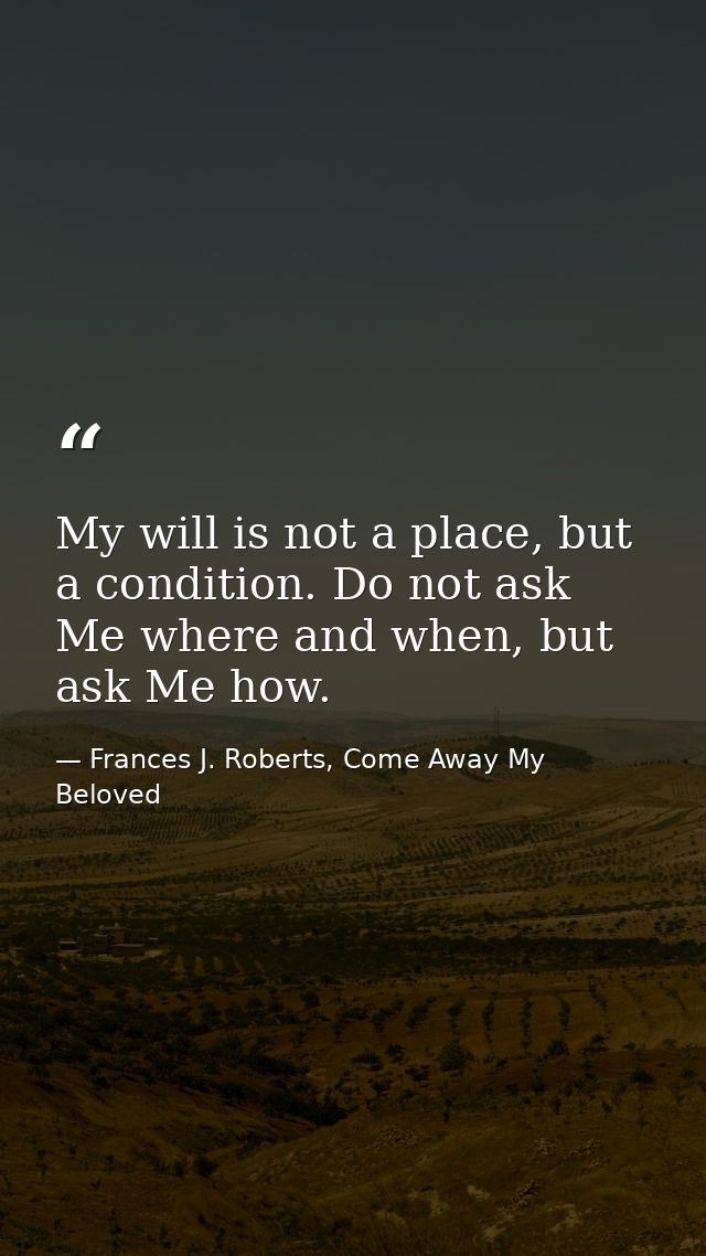 My will is not a place, but a condition. Do not ask Me where and when, but ask Me how. — Frances J. Roberts, Come Away My Beloved