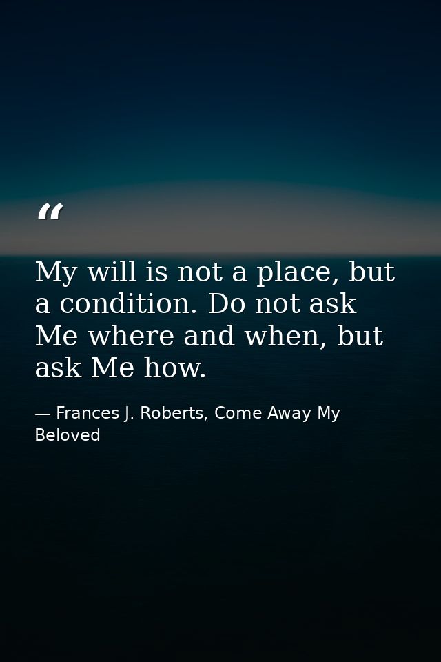 My will is not a place, but a condition. Do not ask Me where and when, but ask Me how. — Frances J. Roberts, Come Away My Beloved