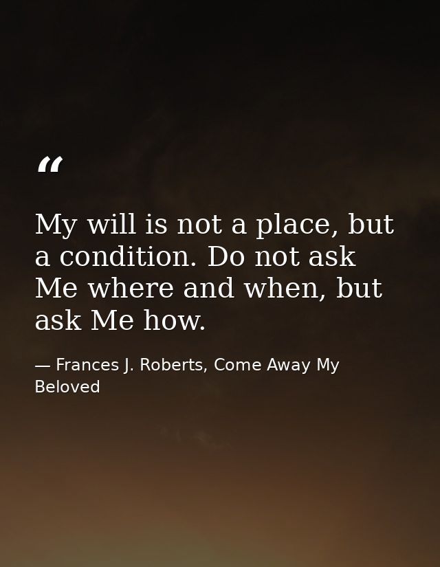 My will is not a place, but a condition. Do not ask Me where and when, but ask Me how. — Frances J. Roberts, Come Away My Beloved