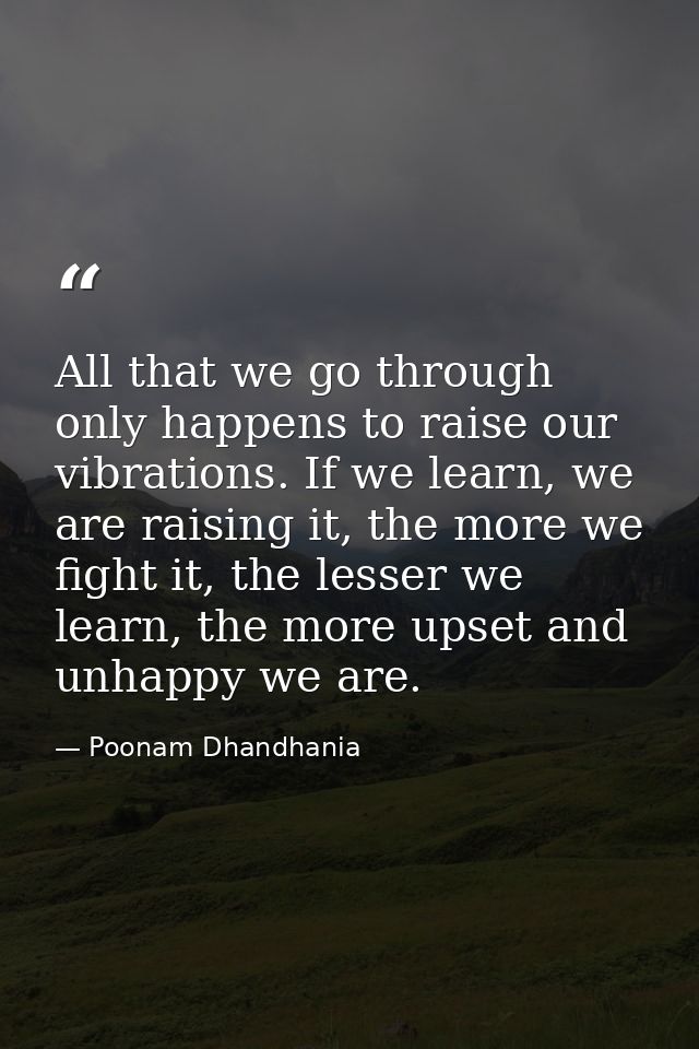 All that we go through only happens to raise our vibrations. If we learn, we are raising it, the more we fight it, the l — Poonam Dhandhania