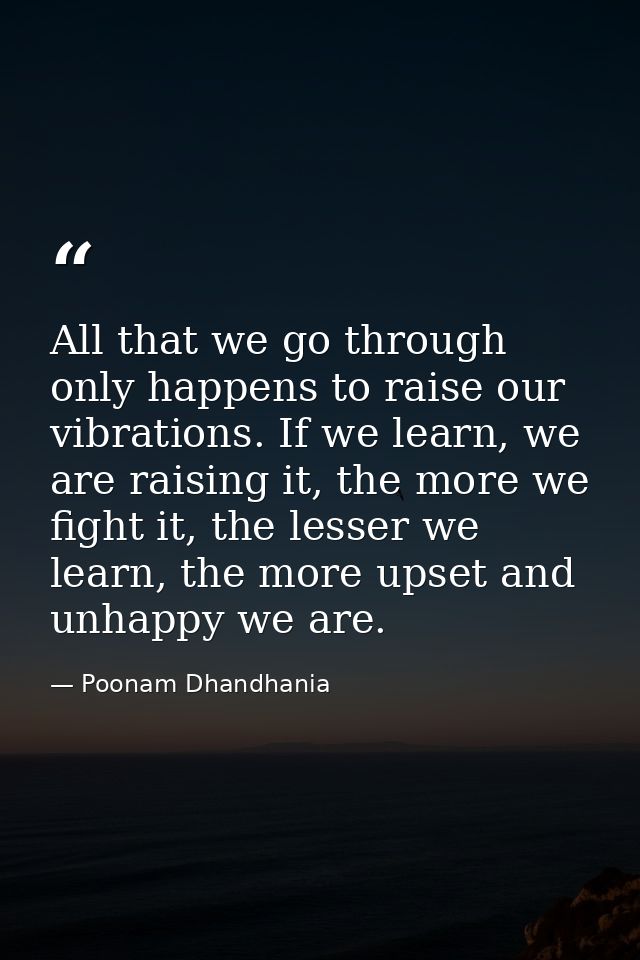 All that we go through only happens to raise our vibrations. If we learn, we are raising it, the more we fight it, the l — Poonam Dhandhania