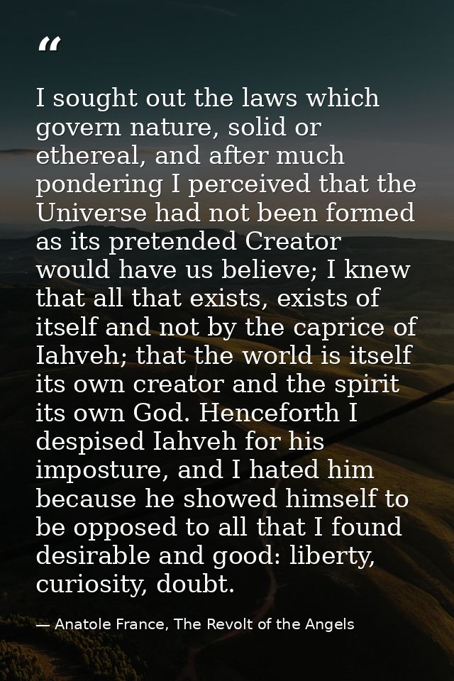 I sought out the laws which govern nature, solid or ethereal, and after much pondering I perceived that the Universe had — Anatole France, The Revolt of the Angels