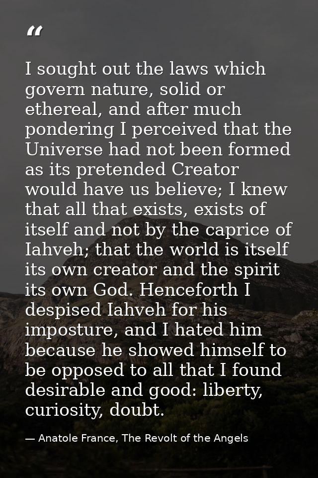 I sought out the laws which govern nature, solid or ethereal, and after much pondering I perceived that the Universe had — Anatole France, The Revolt of the Angels