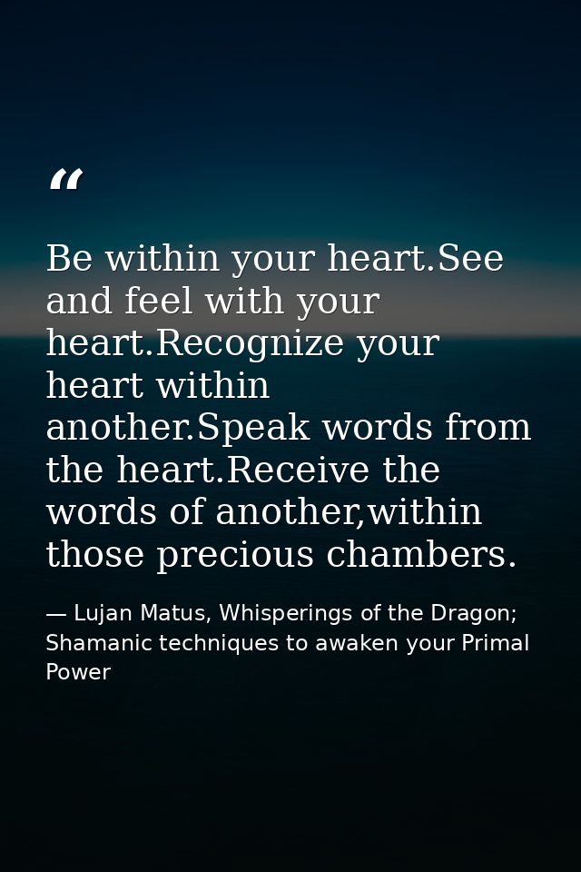 Be within your heart.See and feel with your heart.Recognize your heart within another.Speak words from the heart.Receive — Lujan Matus, Whisperings of the Dragon; Shamanic techniques to awaken your Primal Power