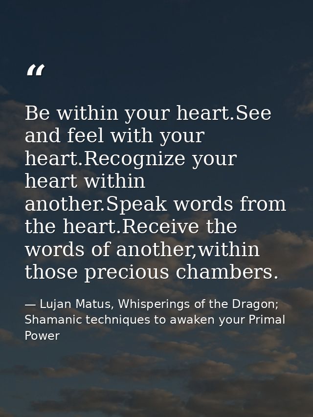 Be within your heart.See and feel with your heart.Recognize your heart within another.Speak words from the heart.Receive — Lujan Matus, Whisperings of the Dragon; Shamanic techniques to awaken your Primal Power