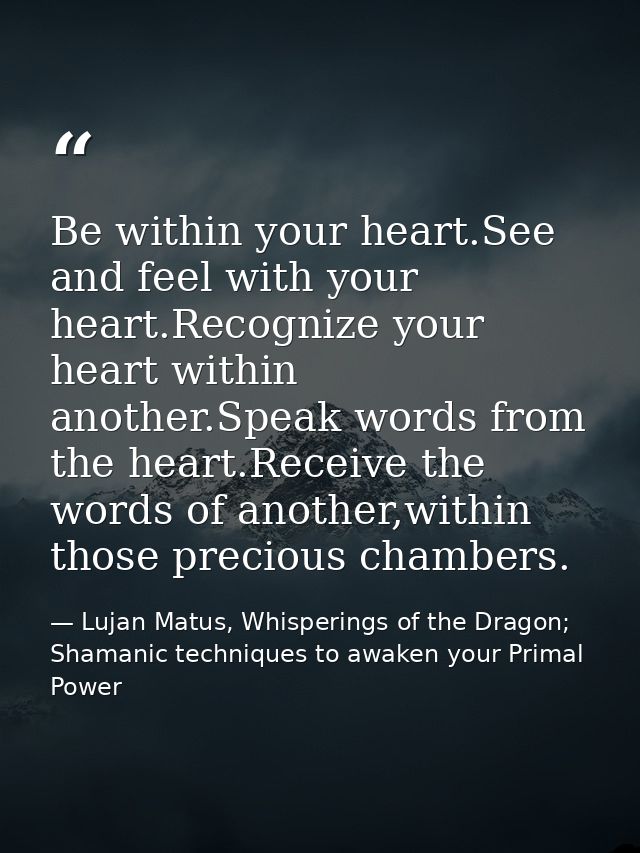 Be within your heart.See and feel with your heart.Recognize your heart within another.Speak words from the heart.Receive — Lujan Matus, Whisperings of the Dragon; Shamanic techniques to awaken your Primal Power